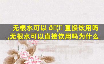 无根水可以 🦍 直接饮用吗,无根水可以直接饮用吗为什么